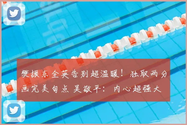 樊振东全英告别超温暖！独取两分画完美句点 吴敬平：内心超强大